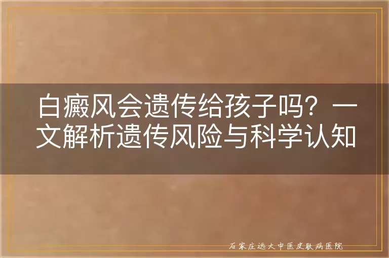 白癜风会遗传给孩子吗？一文解析遗传风险与科学认知