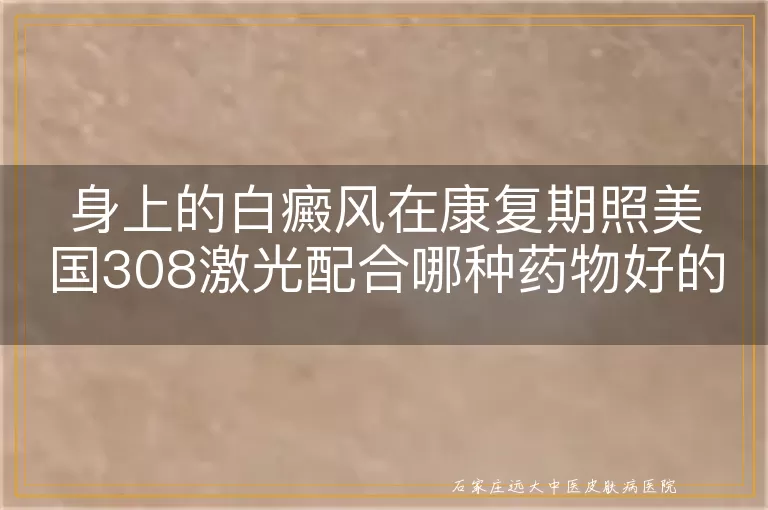 身上的白癜风在康复期照美国308激光配合哪种药物好的快