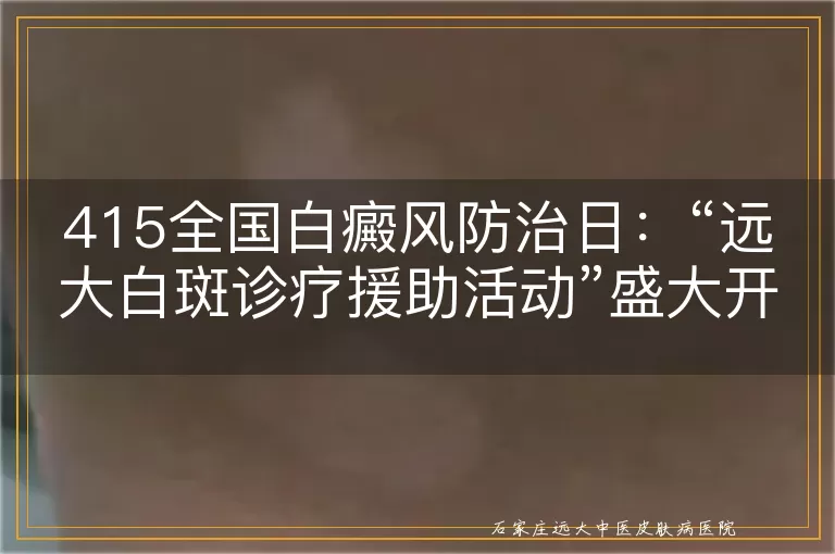 415全国白癜风防治日：“远大白斑诊疗援助活动”盛大开启！