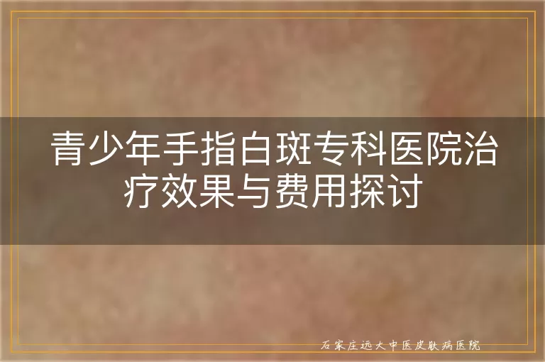 青少年手指白斑专科医院治疗效果与费用探讨