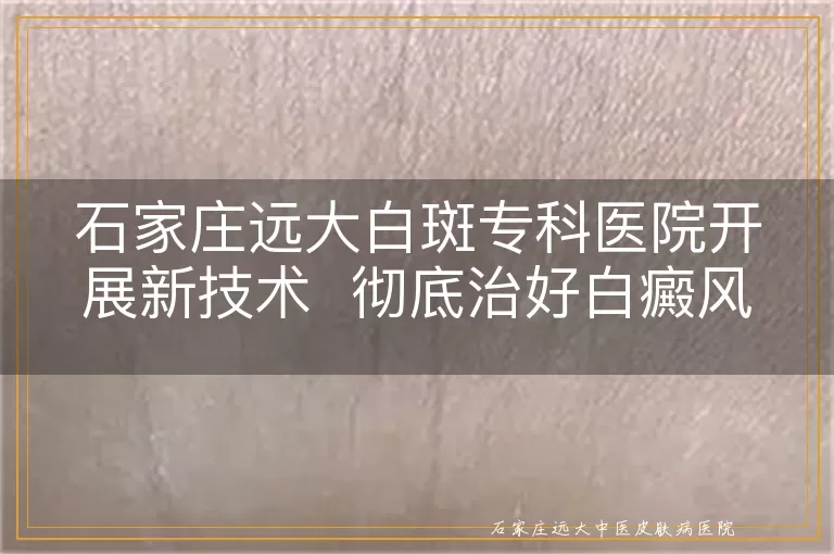 石家庄远大白斑专科医院开展新技术  彻底治好白癜风